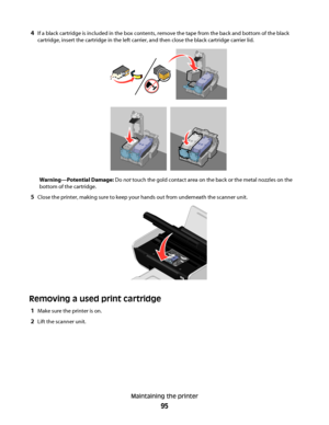 Page 954If a black cartridge is included in the box contents, remove the tape from the back and bottom of the black
cartridge, insert the cartridge in the left carrier, and then close the black cartridge carrier lid.
Warning—Potential Damage: Do not touch the gold contact area on the back or the metal nozzles on the
bottom of the cartridge.
5Close the printer, making sure to keep your hands out from underneath the scanner unit.
Removing a used print cartridge
1Make sure the printer is on.
2Lift the scanner...