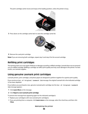 Page 96The print cartridge carrier moves and stops at the loading position, unless the printer is busy.
3Press down on the cartridge carrier latch to raise the cartridge carrier lid.
WFI IPRINTING
4Remove the used print cartridge.
Note: If you are removing both cartridges, repeat step 3 and step 4 for the second cartridge.
Refilling print cartridges
The warranty does not cover repair of failures or damage caused by a refilled cartridge. Lexmark does not recommend
use of a refilled cartridge. Refilling a...