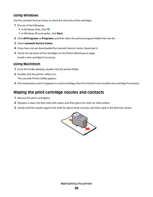 Page 99Using Windows
Use the Lexmark Service Center to check the ink levels of the cartridges.
1Do one of the following:
In Windows Vista, click .
In Windows XP and earlier, click Start.
2Click All Programs or Programs, and then select the printer program folder from the list.
3Select Lexmark Service Center.
4If you have not yet downloaded the Lexmark Service Center, download it.
5Check the ink levels of the cartridges on the Printer Maintenance page.
Install a new cartridge if necessary.
Using Macintosh
1From...