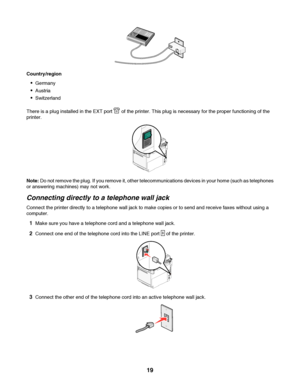 Page 19Country/region
Germany
Austria
Switzerland
There is a plug installed in the EXT port 
 of the printer. This plug is necessary for the proper functioning of the
printer.
Note: Do not remove the plug. If you remove it, other telecommunications devices in your home (such as telephones
or answering machines) may not work.
Connecting directly to a telephone wall jack
Connect the printer directly to a telephone wall jack to make copies or to send and receive faxes without using a
computer.
1Make sure you have...