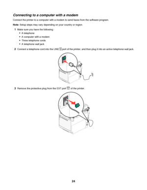 Page 24Connecting to a computer with a modem
Connect the printer to a computer with a modem to send faxes from the software program.
Note: Setup steps may vary depending on your country or region.
1Make sure you have the following:
A telephone
A computer with a modem
Three telephone cords
A telephone wall jack
2Connect a telephone cord into the LINE  port of the printer, and then plug it into an active telephone wall jack.
3Remove the protective plug from the EXT port  of the printer.
 
24
Downloaded From...