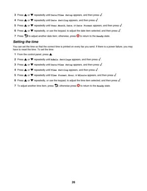 Page 263Press  or  repeatedly until Date/Time Setup appears, and then press .
4Press  or  repeatedly until Date Setting appears, and then press .
5Press  or  repeatedly until Year, Month, Date, or Date Format appears, and then press .
6Press  or  repeatedly, or use the keypad, to adjust the date item selected, and then press .
7Press  to adjust another date item; otherwise, press  to return to the Ready state.
Setting the time
You can set the time so that the correct time is printed on every fax you send. If...