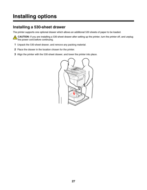 Page 27Installing options
Installing a 530-sheet drawer
The printer supports one optional drawer which allows an additional 530 sheets of paper to be loaded.
CAUTION: If you are installing a 530-sheet drawer after setting up the printer, turn the printer off, and unplug
the power cord before continuing.
1Unpack the 530-sheet drawer, and remove any packing material.
2Place the drawer in the location chosen for the printer.
3Align the printer with the 530-sheet drawer, and lower the printer into place.
 
27...