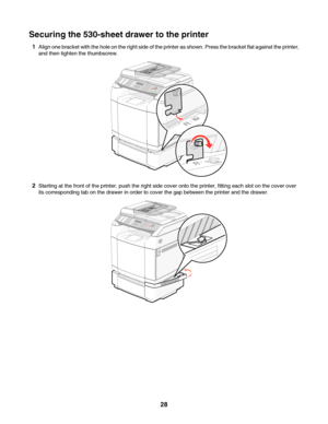 Page 28Securing the 530-sheet drawer to the printer
1Align one bracket with the hole on the right side of the printer as shown. Press the bracket flat against the printer,
and then tighten the thumbscrew.
2Starting at the front of the printer, push the right side cover onto the printer, fitting each slot on the cover over
its corresponding tab on the drawer in order to cover the gap between the printer and the drawer.
 
28
Downloaded From ManualsPrinter.com Manuals 