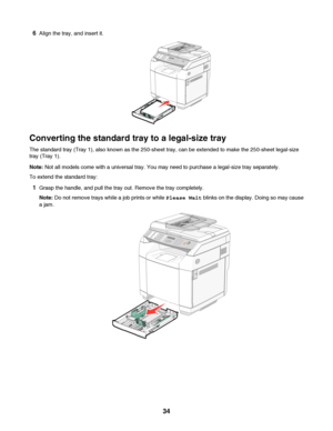 Page 346Align the tray, and insert it.
Converting the standard tray to a legal-size tray
The standard tray (Tray 1), also known as the 250-sheet tray, can be extended to make the 250-sheet legal-size
tray (Tray 1).
Note: Not all models come with a universal tray. You may need to purchase a legal-size tray separately.
To extend the standard tray:
1Grasp the handle, and pull the tray out. Remove the tray completely.
Note: Do not remove trays while a job prints or while Please Wait blinks on the display. Doing so...