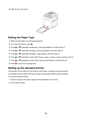 Page 378Align the tray, and insert it.
Setting the Paper Type
1Make sure the printer is on and Ready appears.
2From the control panel, press .
3Press  or  repeatedly until Machine Settings appears, and then press .
4Press  or  repeatedly until Paper Settings appears, and then press .
5Press  or  repeatedly until Paper Type appears, and then press .
6Press  or  repeatedly to select either Tray1 Paper or Tray2 Paper, and then press .
7Press  or  repeatedly until the Paper Type you want appears, and then press ....