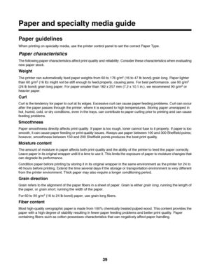 Page 39Paper and specialty media guide
Paper guidelines
When printing on specialty media, use the printer control panel to set the correct Paper Type.
Paper characteristics
The following paper characteristics affect print quality and reliability. Consider these characteristics when evaluating
new paper stock.
Weight
The printer can automatically feed paper weights from 60 to 176 g/m2 (16 to 47 lb bond) grain long. Paper lighter
than 60 g/m2 (16 lb) might not be stiff enough to feed properly, causing jams. For...