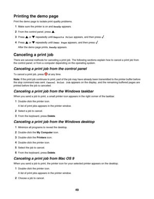 Page 49Printing the demo page
Print the demo page to isolate print quality problems.
1Make sure the printer is on and Ready appears.
2From the control panel, press .
3Press  or  repeatedly until Reports Print appears, and then press .
4Press  or  repeatedly until Demo Page appears, and then press .
After the demo page prints, Ready appears.
Canceling a print job
There are several methods for canceling a print job. The following sections explain how to cancel a print job from
the control panel, or from a...