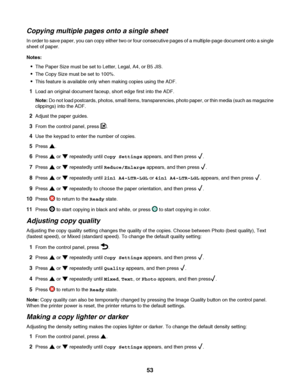 Page 53Copying multiple pages onto a single sheet
In order to save paper, you can copy either two or four consecutive pages of a multiple-page document onto a single
sheet of paper.
Notes:
The Paper Size must be set to Letter, Legal, A4, or B5 JIS.
The Copy Size must be set to 100%.
This feature is available only when making copies using the ADF.
1Load an original document faceup, short edge first into the ADF.
Note: Do not load postcards, photos, small items, transparencies, photo paper, or thin media (such as...