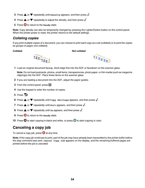 Page 543Press  or  repeatedly until Density appears, and then press .
4Press  or  repeatedly to adjust the density, and then press .
5Press  to return to the Ready state.
Note: Copy density can also be temporarily changed by pressing the Lighter/Darker button on the control panel.
When the printer power is reset, the printer returns to the default settings.
Collating copies
If you print multiple copies of a document, you can choose to print each copy as a set (collated) or to print the copies
as groups of pages...