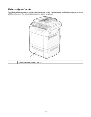 Page 12Fully configured model
The following illustration shows the fully configured printer model. The basic model can be fully configured by adding
a 530-sheet drawer. The asterisk (*) indicates the drawer is optional.
1Optional 530-sheet drawer (Tray 2)*
 
12
Downloaded From ManualsPrinter.com Manuals 