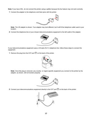 Page 17Note: If you have DSL, do not connect the printer using a splitter because the fax feature may not work correctly.
1Connect the adapter to the telephone cord that came with the printer.
Note: The UK adapter is shown. Your adapter may look different, but it will fit the telephone outlet used in your
location.
2Connect the telephone line of your chosen telecommunications equipment to the left outlet of the adapter.
If your telecommunications equipment uses a US-style (RJ11) telephone line, follow these...