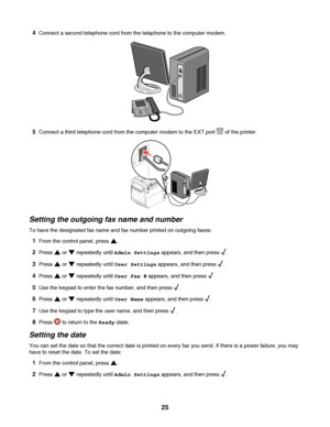 Page 254Connect a second telephone cord from the telephone to the computer modem.
5Connect a third telephone cord from the computer modem to the EXT port  of the printer.
Setting the outgoing fax name and number
To have the designated fax name and fax number printed on outgoing faxes:
1From the control panel, press .
2Press  or  repeatedly until Admin Settings appears, and then press .
3Press  or  repeatedly until User Settings appears, and then press .
4Press  or  repeatedly until User Fax # appears, and then...