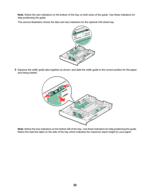 Page 32Note: Notice the size indicators on the bottom of the tray on both sizes of the guide. Use these indicators for
help positioning the guide.
This second illustration shows the tabs and size indicators for the optional 530-sheet tray.
3Squeeze the width guide tabs together as shown, and slide the width guide to the correct position for the paper
size being loaded.
Note: Notice the size indicators on the bottom left of the tray. Use these indicators for help positioning the guide.
Notice the load line label...