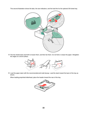 Page 33This second illustration shows the tabs, the size indicators, and the load line for the optional 530-sheet tray.
4Flex the sheets back and forth to loosen them, and then fan them. Do not fold or crease the paper. Straighten
the edges on a level surface.
5Load the paper stack with the recommended print side faceup. Load the stack toward the back of the tray as
shown.
When loading preprinted letterhead, place the header toward the rear of the tray.
 
33
Downloaded From ManualsPrinter.com Manuals 