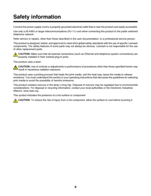 Page 9Safety information
Connect the power supply cord to a properly grounded electrical outlet that is near the product and easily accessible.
Use only a 26 AWG or larger telecommunications (RJ-11) cord when connecting this product to the public switched
telephone network.
Refer service or repairs, other than those described in the user documentation, to a professional service person.
This product is designed, tested, and approved to meet strict global safety standards with the use of specific Lexmark...