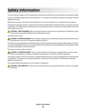 Page 11Safety information
Connect the power supply cord to a properly grounded electrical outlet that is near the product and easily accessible.
Use only a 26 AWG or larger telecommunications (RJ-11) cord when connecting this product to the public switched
telephone network.
Refer service or repairs, other than those described in the user documentation, to a professional service person.
This product is designed, tested, and approved to meet strict global safety standards with the use of specific Lexmark...