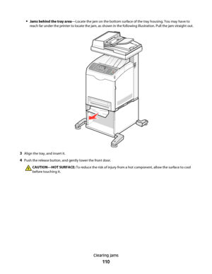 Page 110Jams behind the tray area—Locate the jam on the bottom surface of the tray housing. You may have to
reach far under the printer to locate the jam, as shown in the following illustration. Pull the jam straight out.
3Align the tray, and insert it.
4Push the release button, and gently lower the front door.
CAUTION—HOT SURFACE: To reduce the risk of injury from a hot component, allow the surface to cool
before touching it.
Clearing jams
110
Downloaded From ManualsPrinter.com Manuals 