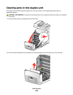 Page 116Clearing jams in the duplex unit
If the paper did not feed through the duplex unit correctly, the jam is in the duplex paper path. Jam at
Duplexer appears.
CAUTION—HOT SURFACE: To reduce the risk of injury from a hot component, allow the surface to cool before
touching it.
1Push the release button, and gently lower the front door.
2Pull out the jammed paper from the duplex unit. If jammed paper cannot be found, go to the next step.
Clearing jams
116
Downloaded From ManualsPrinter.com Manuals 