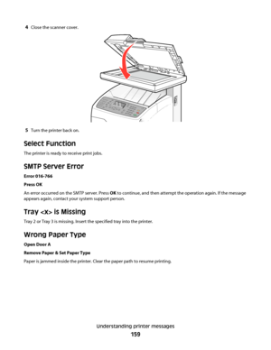 Page 1594Close the scanner cover.
5Turn the printer back on.
Select Function
The printer is ready to receive print jobs.
SMTP Server Error
Error 016-766
Press OK
An error occurred on the SMTP server. Press OK to continue, and then attempt the operation again. If the message
appears again, contact your system support person.
Tray  is Missing
Tray 2 or Tray 3 is missing. Insert the specified tray into the printer.
Wrong Paper Type
Open Door A
Remove Paper & Set Paper Type
Paper is jammed inside the printer. Clear...