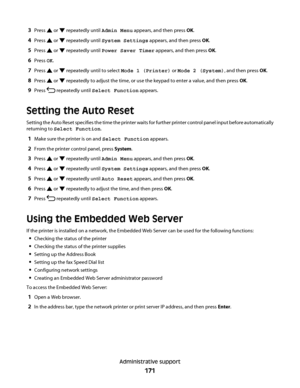 Page 1713Press  or  repeatedly until Admin Menu appears, and then press OK.
4Press  or  repeatedly until System Settings appears, and then press OK.
5Press  or  repeatedly until Power Saver Timer appears, and then press OK.
6Press OK.
7Press  or  repeatedly until to select Mode 1 (Printer) or Mode 2 (System), and then press OK.
8Press  or  repeatedly to adjust the time, or use the keypad to enter a value, and then press OK.
9Press  repeatedly until Select Function appears.
Setting the Auto Reset
Setting the Auto...
