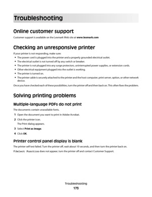 Page 173Troubleshooting
Online customer support
Customer support is available on the Lexmark Web site at www.lexmark.com
Checking an unresponsive printer
If your printer is not responding, make sure:
The power cord is plugged into the printer and a properly grounded electrical outlet.
The electrical outlet is not turned off by any switch or breaker.
The printer is not plugged into any surge protectors, uninterrupted power supplies, or extension cords.
Other electrical equipment plugged into the outlet is...