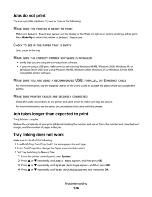 Page 174Jobs do not print
These are possible solutions. Try one or more of the following:
MAKE SURE THE PRINTER IS READY TO PRINT
Make sure Select Function appears on the display or the Wake Up light is on before sending a job to print.
Press Wake Up to return the printer to Select Function.
CHECK TO SEE IF THE PAPER TRAY IS EMPTY
Load paper in the tray.
MAKE SURE THE CORRECT PRINTER SOFTWARE IS INSTALLED
Verify that you are using the correct printer software.
If you are using a USB port, make sure you are...