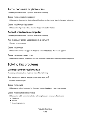Page 179Partial document or photo scans
These are possible solutions. Try one or more of the following:
CHECK THE DOCUMENT PLACEMENT
Make sure the document or photo is loaded facedown on the scanner glass in the upper left corner.
CHECK THE PAPER SIZE SETTING
Make sure the Paper Size setting matches the paper loaded in the tray.
Cannot scan from a computer
These are possible solutions. Try one or more of the following:
ARE THERE ANY ERROR MESSAGES ON THE DISPLAY?
Clear any error messages.
CHECK THE POWER
Make...