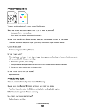 Page 187Print irregularities
These are possible solutions. Try one or more of the following:
HAS THE PAPER ABSORBED MOISTURE DUE TO HIGH HUMIDITY?
Load paper from a fresh package.
Store paper in its original wrapper until you use it.
MAKE SURE THE PAPER TYPE SETTING MATCHES THE PAPER LOADED IN THE TRAY
From Print Properties, change the Paper Type setting to match the paper loaded in the tray.
CHECK THE PAPER
Avoid textured paper with rough finishes.
IS THE TONER LOW?
When Replace  Print Cartridge Soon appears or...