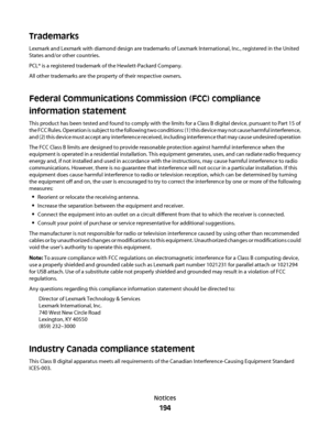 Page 194Trademarks
Lexmark and Lexmark with diamond design are trademarks of Lexmark International, Inc., registered in the United
States and/or other countries.
PCL® is a registered trademark of the Hewlett-Packard Company.
All other trademarks are the property of their respective owners.
Federal Communications Commission (FCC) compliance
information statement
This product has been tested and found to comply with the limits for a Class B digital device, pursuant to Part 15 of
the FCC Rules. Operation is subject...