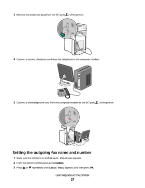 Page 273Remove the protective plug from the EXT port  of the printer.
FA X
4Connect a second telephone cord from the telephone to the computer modem.
5Connect a third telephone cord from the computer modem to the EXT port  of the printer.
FA X
Setting the outgoing fax name and number
1Make sure the printer is on and Select Function appears.
2From the printer control panel, press System.
3Press  or  repeatedly until Admin Menu appears, and then press OK.
Learning about the printer
27
Downloaded From...