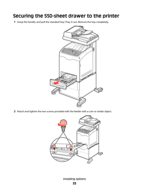 Page 33Securing the 550-sheet drawer to the printer
1Grasp the handle, and pull the standard tray (Tray 2) out. Remove the tray completely.
2Attach and tighten the two screws provided with the feeder with a coin or similar object.
Installing options
33
Downloaded From ManualsPrinter.com Manuals 