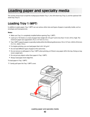 Page 42Loading paper and specialty media
This section shows how to load the multipurpose feeder (Tray 1), the 250-sheet tray (Tray 2), and the optional 550-
sheet tray (Tray 3).
Loading Tray 1 (MPT)
In addition to plain paper, Tray 1 (MPT) can use various other sizes and types of paper or specialty media, such as
envelopes and transparencies.
Notes:
Make sure Tray 2 is completely installed before opening Tray 1 (MPT).
Load up to 150 sheets or a stack of paper that weighs 60–216 g/m2 and is less than 15 mm (.59...