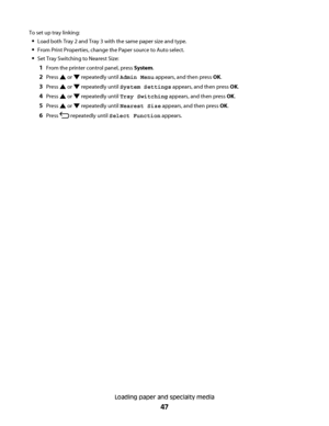 Page 47To set up tray linking:
Load both Tray 2 and Tray 3 with the same paper size and type.
From Print Properties, change the Paper source to Auto select.
Set Tray Switching to Nearest Size:
1From the printer control panel, press System.
2Press  or  repeatedly until Admin Menu appears, and then press OK.
3Press  or  repeatedly until System Settings appears, and then press OK.
4Press  or  repeatedly until Tray Switching appears, and then press OK.
5Press  or  repeatedly until Nearest Size appears, and then...