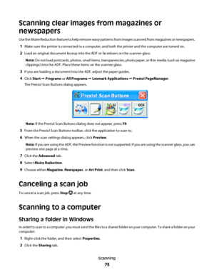 Page 73Scanning clear images from magazines or
newspapers
Use the Moire Reduction feature to help remove wavy patterns from images scanned from magazines or newspapers.
1Make sure the printer is connected to a computer, and both the printer and the computer are turned on.
2Load an original document faceup into the ADF or facedown on the scanner glass.
Note: Do not load postcards, photos, small items, transparencies, photo paper, or thin media (such as magazine
clippings) into the ADF. Place these items on the...