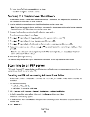 Page 77kIn the Server Path field, type public\Drop Box.
lClick Save Changes to create the address.
Scanning to a computer over the network
1Make sure the printer is connected to the network through a print server, and the printer, the print server, and
the computer receiving the scan are all turned on.
2Load an original document faceup into the ADF or facedown on the scanner glass.
Note: Do not load postcards, photos, small items, transparencies, photo paper, or thin media (such as magazine
clippings) into the...