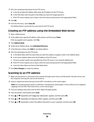 Page 787Fill in the remaining information for the FTP server:
aIn the Server Name/IP Address field, enter the IP address for the FTP Server.
bIn the Path field, enter the path to the folder you want the images placed in.
cIf the FTP server requires you to log in, enter the name and password in the appropriate fields.
8Click OK.
9From the File menu, select Save All.
The Address Book is saved with the new entry for the FTP server.
Creating an FTP address using the Embedded Web Server
1Open a Web browser.
2In the...