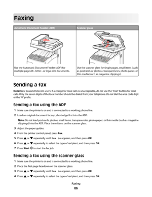 Page 86Faxing
Automatic Document Feeder (ADF)Scanner glass
Use the Automatic Document Feeder (ADF) for
multiple-page A4-, letter-, or legal-size documents.Use the scanner glass for single pages, small items (such
as postcards or photos), transparencies, photo paper, or
thin media (such as magazine clippings).
Sending a fax
Note: New Zealand telecom users: If a charge for local calls is unacceptable, do not use the “Dial” button for local
calls. Only the seven digits of the local number should be dialed from...