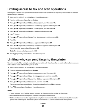 Page 94Limiting access to fax and scan operations
Enabling the Scan/Fax Lock option limits access to fax and scan operations by requiring a password to be entered
before faxing or scanning.
1Make sure the printer is on and Select Function appears.
2From the printer control panel, press System.
3Press  or  repeatedly until Admin Menu appears, and then press OK.
4Press  or  repeatedly until Secure Settings appears, and then press OK.
5Press  or  repeatedly until Panel Lock appears, and then press OK.
6Press  or...