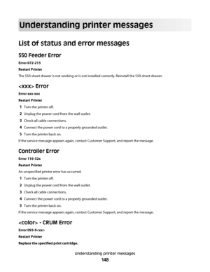 Page 148Understanding printer messages
List of status and error messages
550 Feeder Error
Error 072-215
Restart Printer
The 550-sheet drawer is not working or is not installed correctly. Reinstall the 550-sheet drawer.
 Error
Error xxx-xxx
Restart Printer
1Turn the printer off.
2Unplug the power cord from the wall outlet.
3Check all cable connections.
4Connect the power cord to a properly grounded outlet.
5Turn the printer back on.
If the service message appears again, contact Customer Support, and report the...