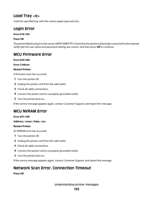 Page 153Load Tray 
Load the specified tray with the correct paper type and size.
Login Error
Error 016-782
Press OK
The printer failed to log in to the server (SMTP/SMB/FTP). Check that the printer is physically connected to the network,
verify that the user name and password settings are correct, and then press OK to continue.
MCU Firmware Error
Error 024-340
Error Code:xx
Restart Printer
A firmware error has occurred.
1Turn the printer off.
2Unplug the power cord from the wall outlet.
3Check all cable...