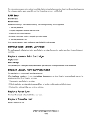 Page 156The internal temperature of the printer is too high. Wait one hour before restarting the printer. Ensure that the printer
has adequate cooling space around it, and that the cooling vents are not blocked.
RAM Error
Error 016-3xx
Restart Printer
Additional memory is not installed correctly, not working correctly, or not supported.
1Turn the printer off.
2Unplug the power cord from the wall outlet.
3Reinstall the optional memory.
4Connect the power cord to a properly grounded outlet.
5Turn the printer back...