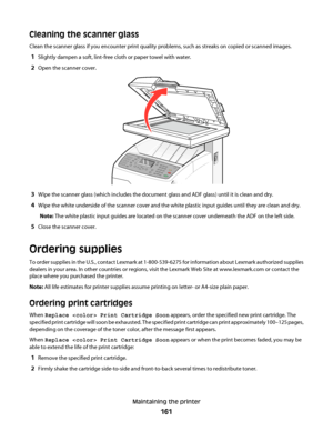 Page 161Cleaning the scanner glass
Clean the scanner glass if you encounter print quality problems, such as streaks on copied or scanned images.
1Slightly dampen a soft, lint-free cloth or paper towel with water.
2Open the scanner cover.
3Wipe the scanner glass (which includes the document glass and ADF glass) until it is clean and dry.
4Wipe the white underside of the scanner cover and the white plastic input guides until they are clean and dry.
Note: The white plastic input guides are located on the scanner...