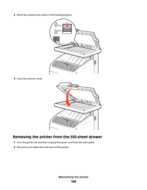 Page 1642Move the scanner lock switch to the locked position.
3Close the scanner cover.
Removing the printer from the 550-sheet drawer
1Turn the printer off, and then unplug the power cord from the wall outlet.
2Disconnect all cables from the back of the printer.
Maintaining the printer
164
Downloaded From ManualsPrinter.com Manuals 