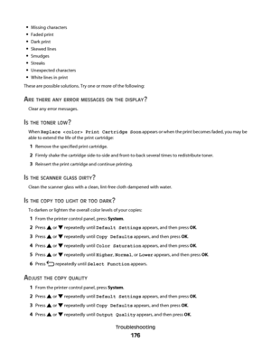 Page 176Missing characters
Faded print
Dark print
Skewed lines
Smudges
Streaks
Unexpected characters
White lines in print
These are possible solutions. Try one or more of the following:
ARE THERE ANY ERROR MESSAGES ON THE DISPLAY?
Clear any error messages.
IS THE TONER LOW?
When Replace  Print Cartridge Soon appears or when the print becomes faded, you may be
able to extend the life of the print cartridge:
1Remove the specified print cartridge.
2Firmly shake the cartridge side-to-side and front-to-back several...