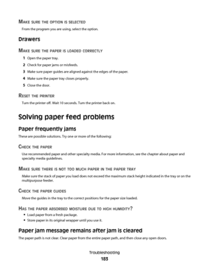 Page 183MAKE SURE THE OPTION IS SELECTED
From the program you are using, select the option.
Drawers
M
AKE SURE THE PAPER IS LOADED CORRECTLY
1Open the paper tray.
2Check for paper jams or misfeeds.
3Make sure paper guides are aligned against the edges of the paper.
4Make sure the paper tray closes properly.
5Close the door.
RESET THE PRINTER
Turn the printer off. Wait 10 seconds. Turn the printer back on.
Solving paper feed problems
Paper frequently jams
These are possible solutions. Try one or more of the...