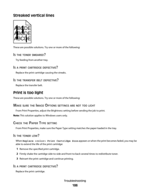 Page 186Streaked vertical lines
ABCDE
ABCDE
ABCDE
These are possible solutions. Try one or more of the following:
IS THE TONER SMEARED?
Try feeding from another tray.
IS A PRINT CARTRIDGE DEFECTIVE?
Replace the print cartridge causing the streaks.
IS THE TRANSFER BELT DEFECTIVE?
Replace the transfer belt.
Print is too light
These are possible solutions. Try one or more of the following:
MAKE SURE THE IMAGE OPTIONS SETTINGS ARE NOT TOO LIGHT
From Print Properties, adjust the Brightness setting before sending the...