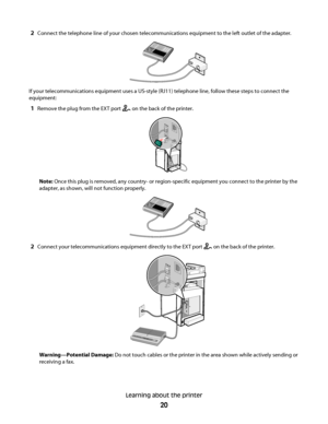 Page 202Connect the telephone line of your chosen telecommunications equipment to the left outlet of the adapter.
If your telecommunications equipment uses a US-style (RJ11) telephone line, follow these steps to connect the
equipment:
1Remove the plug from the EXT port  on the back of the printer.
FA X
Note: Once this plug is removed, any country- or region-specific equipment you connect to the printer by the
adapter, as shown, will not function properly.
2Connect your telecommunications equipment directly to...