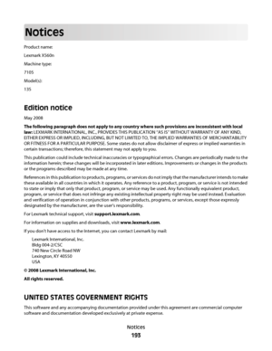 Page 193Notices
Product name:
Lexmark X560n
Machine type:
7105
Model(s):
135
Edition notice
May 2008
The following paragraph does not apply to any country where such provisions are inconsistent with local
law: LEXMARK INTERNATIONAL, INC., PROVIDES THIS PUBLICATION “AS IS” WITHOUT WARRANTY OF ANY KIND,
EITHER EXPRESS OR IMPLIED, INCLUDING, BUT NOT LIMITED TO, THE IMPLIED WARRANTIES OF MERCHANTABILITY
OR FITNESS FOR A PARTICULAR PURPOSE. Some states do not allow disclaimer of express or implied warranties in...