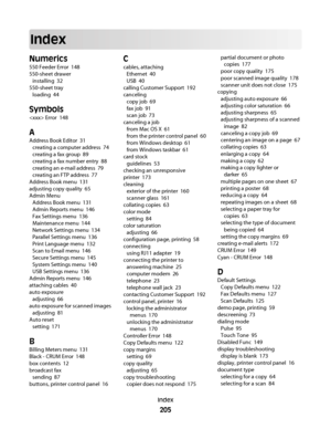 Page 205Index
Numerics
550 Feeder Error  148
550-sheet drawer 
installing  32
550-sheet tray 
loading  44
Symbols
 Error  148
A
Address Book Editor  31
creating a computer address  74
creating a fax group  89
creating a fax number entry  88
creating an e-mail address  79
creating an FTP address  77
Address Book menu  131
adjusting copy quality  65
Admin Menu 
Address Book menu  131
Admin Reports menu  146
Fax Settings menu  136
Maintenance menu  144
Network Settings menu  134
Parallel Settings menu  136
Print...